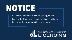 Image that says, "Notice: An error resulted in some young driver license holders receiving duplicate letters in the mail about traffic infractions. Washington State Department of Licensing"